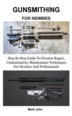 Gunsmithing for Newbies: Step By Step Guide To Firearm Repair, Customization, Maintenance Techniques For Newbies And Professionals by John, Mark