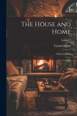 The House and Home: A Practical Book; Volume 2 by Abbott, Lyman