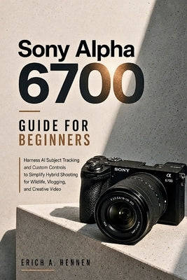 Sony Alpha 6700 Guide for Beginners: Harness AI Subject Tracking and Custom Controls to Simplify Hybrid Shooting for Wildlife, Vlogging, and Creative by Hennen, Erich A.
