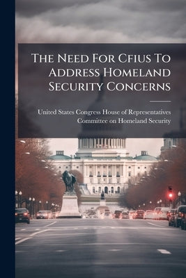 The Need For Cfius To Address Homeland Security Concerns by United States Congress House of Repre