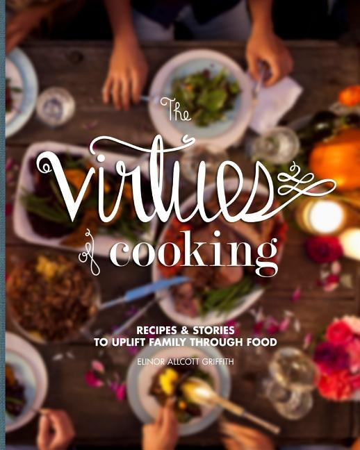 The Virtues of Cooking: Recipes & Stories to Uplift Family Through Food by Griffith, Elinor Allcott