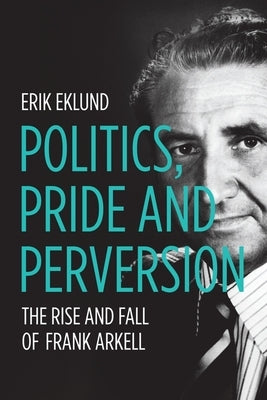 Politics, Pride and Perversion: The Rise and Fall of Frank Arkell by Eklund, Erik