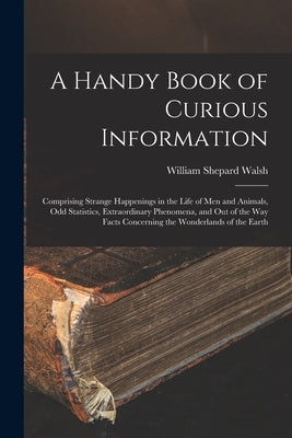 A Handy Book of Curious Information: Comprising Strange Happenings in the Life of Men and Animals, Odd Statistics, Extraordinary Phenomena, and Out of by Walsh, William Shepard