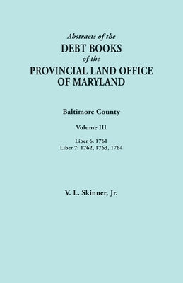 Abstracts of the Debt Books of the Provincial Land Office of Maryland. Baltimore County, Volume III: Liber 6: 1761; Liber 7: 1762, 1763, 1764 by Skinner, Vernon L., Jr.