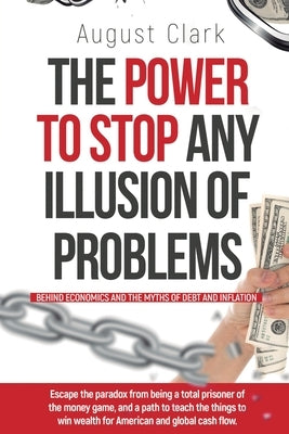 The Power To Stop Any Illusion Of Problems: (Behind Economics and the Myths of Debt & Inflation.): Escape the paradox from being a total prisoner of t by Clark, August