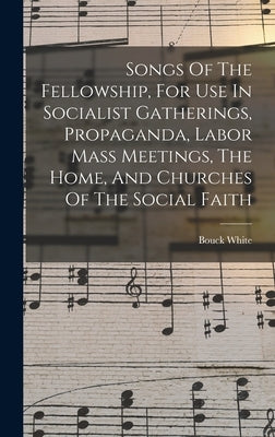 Songs Of The Fellowship, For Use In Socialist Gatherings, Propaganda, Labor Mass Meetings, The Home, And Churches Of The Social Faith by White, Bouck