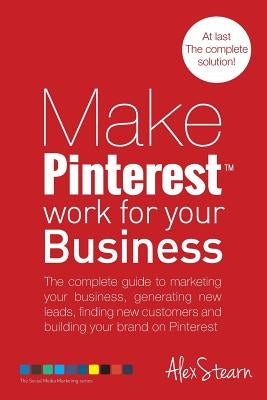 Make Pinterest Work for your Business: The complete guide to marketing your business, generating leads, finding new customers and building your brand by Stearn, Alex