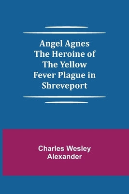 Angel Agnes; The Heroine of the Yellow Fever Plague in Shreveport by Wesley Alexander, Charles