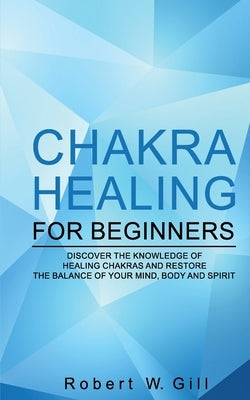 Chakra Healing for Beginners: Discover the knowledge of chakra healing and restore the balance of your mind, body and spirit by W. Gill, Robert
