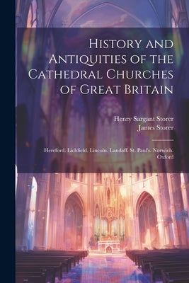 History and Antiquities of the Cathedral Churches of Great Britain: Hereford. Lichfield. Lincoln. Landaff. St. Paul's. Norwich. Oxford by Storer, Henry Sargant