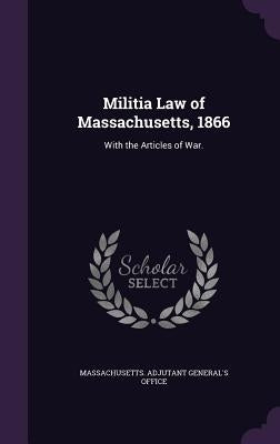 Militia Law of Massachusetts, 1866: With the Articles of War. by Massachusetts Adjutant General's Office