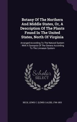 Botany Of The Northern And Middle States, Or, A Description Of The Plants Found In The United States, North Of Virginia: Arranged According To The Nat by Beck, Lewis C. (Lewis Caleb) 1798-1853