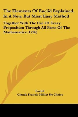 The Elements Of Euclid Explained, In A New, But Most Easy Method: Together With The Use Of Every Proposition Through All Parts Of The Mathematics (172 by Euclid