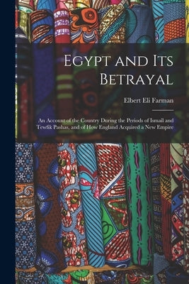 Egypt and Its Betrayal: An Account of the Country During the Periods of Ismaîl and Tewfik Pashas, and of How England Acquired a New Empire by Farman, Elbert Eli
