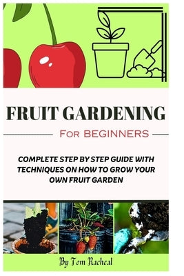 Fruit Gardening for Beginners: Complete Step by Step Guide with Techniques on How to Grow Your Own Fruit Garden by Racheal, Tom