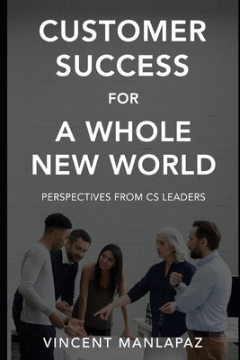 Customer Success for a Whole New World: Perspectives from CS Leaders by Manlapaz, Vincent