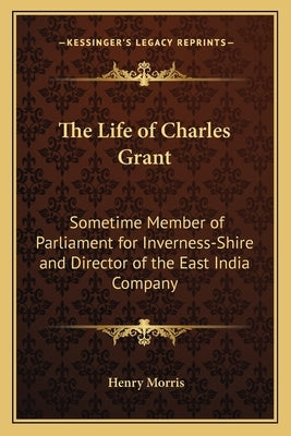 The Life of Charles Grant: Sometime Member of Parliament for Inverness-Shire and Director of the East India Company by Morris, Henry
