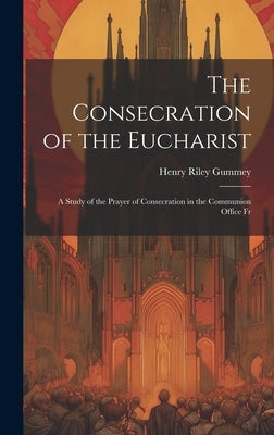 The Consecration of the Eucharist: A Study of the Prayer of Consecration in the Communion Office Fr by Gummey, Henry Riley
