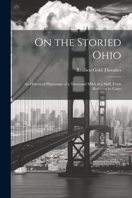 On the Storied Ohio; an Historical Pilgrimage of a Thousand Miles in a Skiff, From Redstone to Cairo by Thwaites, Reuben Gold 1853-1913