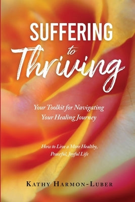 Suffering to Thriving: Your Toolkit for Navigating Your Healing Journey: How to Live a More Healthy, Peaceful, Joyful Life by Harmon-Luber, Kathy