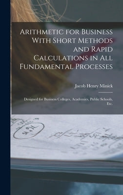 Arithmetic for Business With Short Methods and Rapid Calculations in All Fundamental Processes: Designed for Business Colleges, Academies, Public Scho by Minick, Jacob Henry