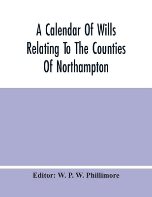 A Calendar Of Wills Relating To The Counties Of Northampton And Rutland Proved In The Court Of The Archdeacon Of Northampton, 1510 To 1652 by P. W. Phillimore, W.