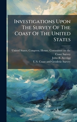 Investigations Upon The Survey Of The Coast Of The United States by United States Congress House Commi