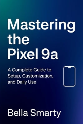 Mastering the Pixel 9a: A Complete Guide to Setup, Customization, and Daily Use by Smarty, Bella