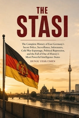 The Stasi: The Complete History of East Germany's Secret Police, Surveillance, Informants, Cold War Espionage, Political Repression, and the Fall of O by Yesilcimen, Duygu