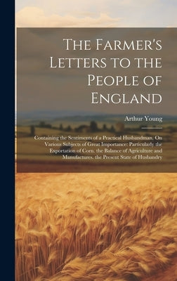 The Farmer's Letters to the People of England: Containing the Sentiments of a Practical Husbandman, On Various Subjects of Great Importance: Particula by Young, Arthur