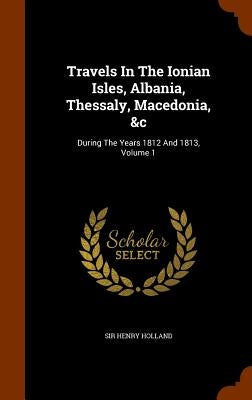 Travels In The Ionian Isles, Albania, Thessaly, Macedonia, &c: During The Years 1812 And 1813, Volume 1 by Holland, Henry