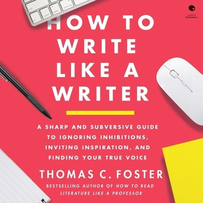 How to Write Like a Writer: A Sharp and Subversive Guide to Ignoring Inhibitions, Inviting Inspiration, and Finding Your True Voice by Foster, Thomas C.