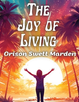 The Joy of Living: The Secret of Finding and Keeping Happiness in Your Life by Orison Swett Marden