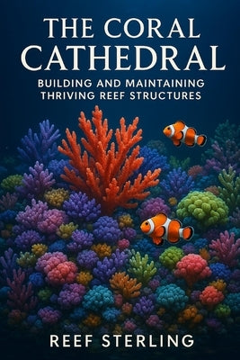 The Coral Cathedral: Building and Maintaining Thriving Reef Structures: An Expert's Guide to Sculpting Vibrant Marine Ecosystems by Munrow, Danny