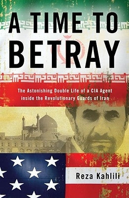 A Time to Betray: The Astonishing Double Life of a CIA Agent Inside the Revolutionary Guards of Iran by Kahlili, Reza
