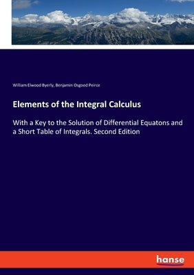 Elements of the Integral Calculus: With a Key to the Solution of Differential Equatons and a Short Table of Integrals. Second Edition by Byerly, William Elwood