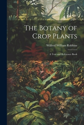 The Botany of Crop Plants: A Text and Reference Book by Robbins, Wilfred William