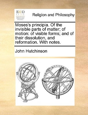 Moses's Principia. of the Invisible Parts of Matter; Of Motion: Of Visible Forms; And of Their Dissolution, and Reformation. with Notes. by Hutchinson, John