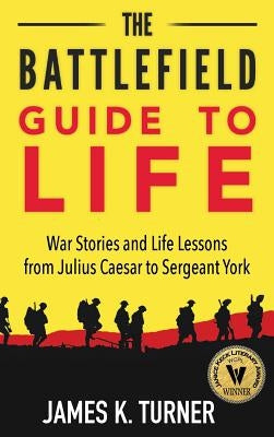 The Battlefield Guide to Life: War Stories and Life Lessons from Julius Caesar to Sergeant York by Turner, James K.