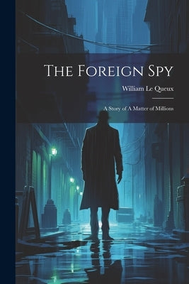 The Foreign Spy: A Story of A Matter of Millions by Le Queux, William