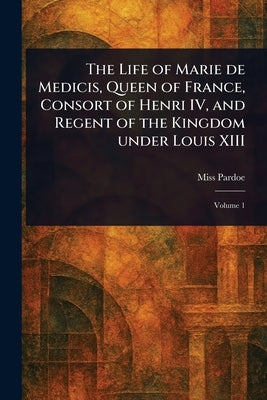 The Life of Marie De Medicis, Queen of France, Consort of Henri IV, and Regent of the Kingdom Under Louis XIII by Pardoe, (Julia)