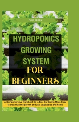 Hydroponics Growing System for Beginners: A Comprehensive Handbook to Indoor Gardening Made Easy to maximize the growth of fruits, vegetables and herb by Abron, Pura