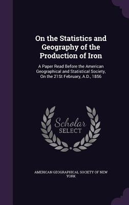 On the Statistics and Geography of the Production of Iron: A Paper Read Before the American Geographical and Statistical Society, On the 21St February by American Geographical Society of New Yor