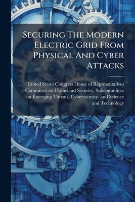Securing The Modern Electric Grid From Physical And Cyber Attacks by United States Congress House of Repre