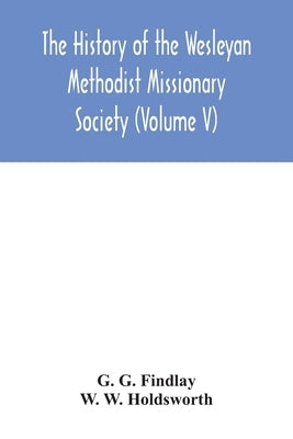 The history of the Wesleyan Methodist Missionary Society (Volume V) by G. Findlay, G.