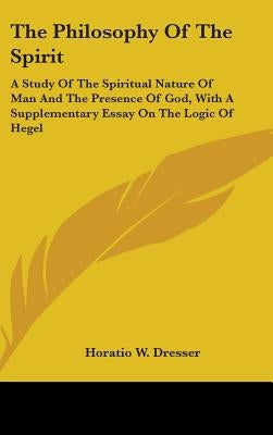 The Philosophy Of The Spirit: A Study Of The Spiritual Nature Of Man And The Presence Of God, With A Supplementary Essay On The Logic Of Hegel by Dresser, Horatio W.