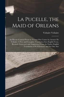 La Pucelle, the Maid of Orleans: An Heroic-Comical Poem in Twenty-One Cantos by Arouret De Voltaire: A New and Complete Translation Into English Verse by Voltaire