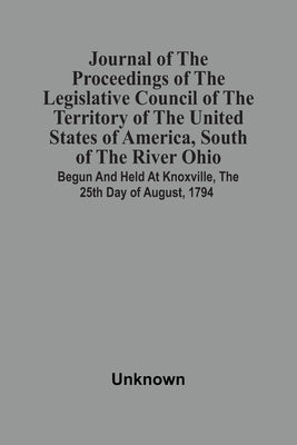 Journal Of The Proceedings Of The Legislative Council Of The Territory Of The United States Of America, South Of The River Ohio: Begun And Held At Kno by Unknown