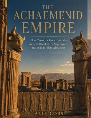The Achaemenid Empire: How Cyrus the Great Built the Ancient World's First Superpower and Why It Fell to Alexander by Cobs, Ally