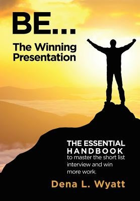 BE... The Winning Presentation: The essential handbook to master the short list interview and win more work. by Wyatt, Dena L.